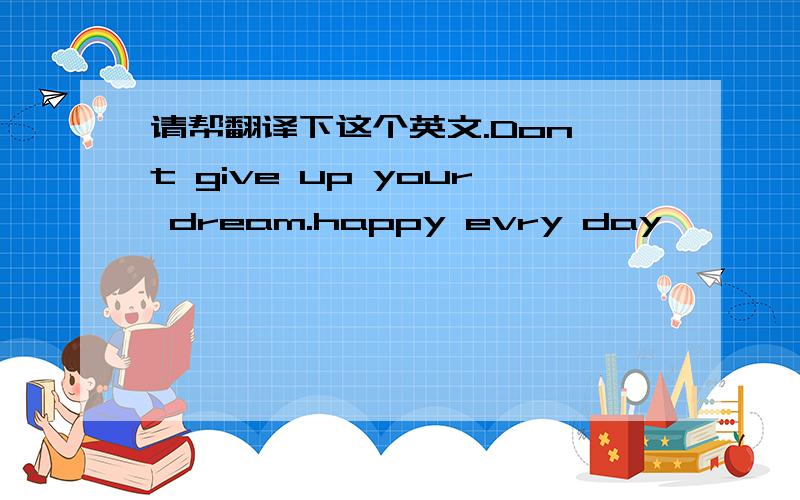 请帮翻译下这个英文.Don't give up your dream.happy evry day