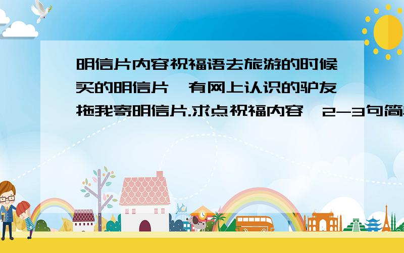 明信片内容祝福语去旅游的时候买的明信片,有网上认识的驴友拖我寄明信片.求点祝福内容,2-3句简单点的.