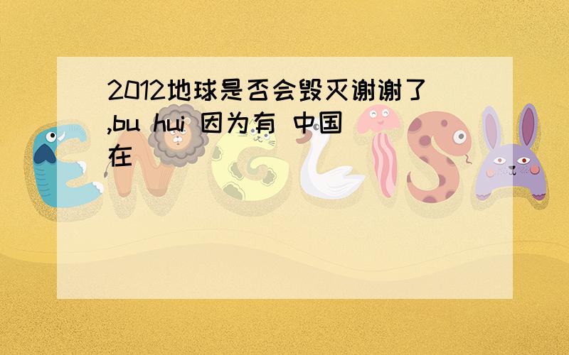 2012地球是否会毁灭谢谢了,bu hui 因为有 中国在