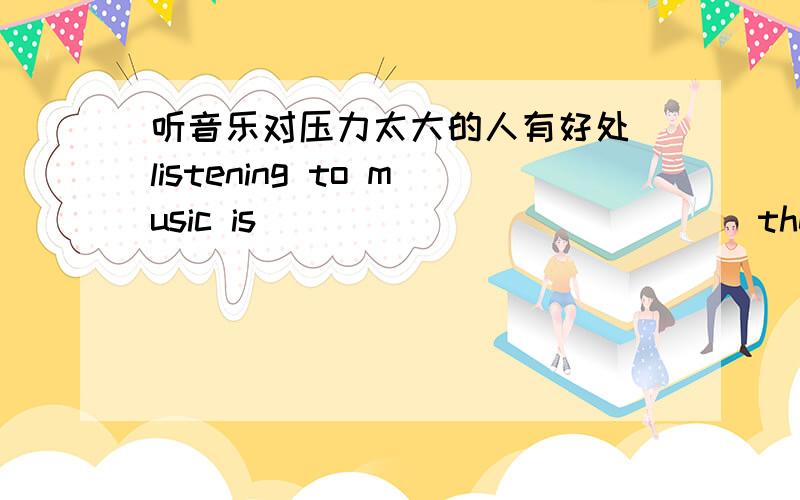 听音乐对压力太大的人有好处 listening to music is ______ ______ the people who are too _____ ______