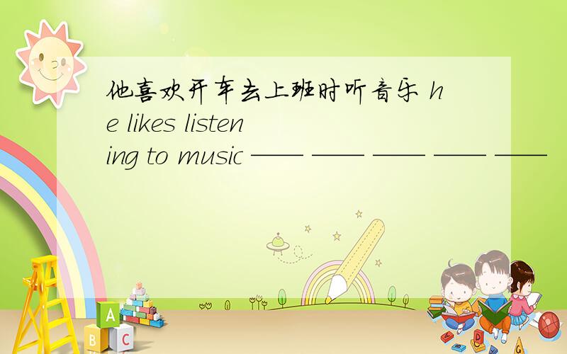 他喜欢开车去上班时听音乐 he likes listening to music —— —— —— —— ——