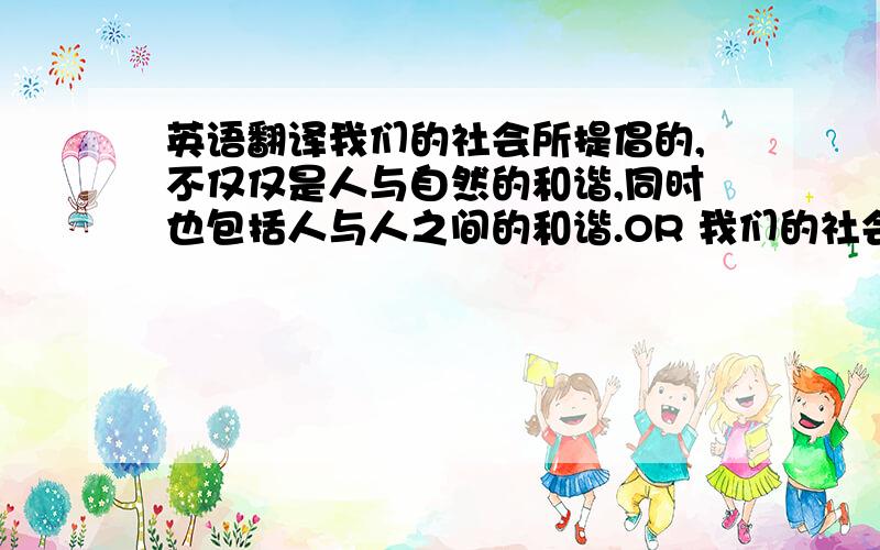 英语翻译我们的社会所提倡的,不仅仅是人与自然的和谐,同时也包括人与人之间的和谐.OR 我们的社会所提倡的,不仅仅是人与自然的和谐,更重要的是人与人之间的和谐.