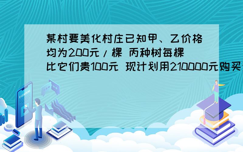 某村要美化村庄已知甲、乙价格均为200元/棵 丙种树每棵比它们贵100元 现计划用210000元购买这三种树共1000棵 （1）若购买甲种树的数量是乙种树的2倍,且恰好用完计划资金 求三种树各购买多