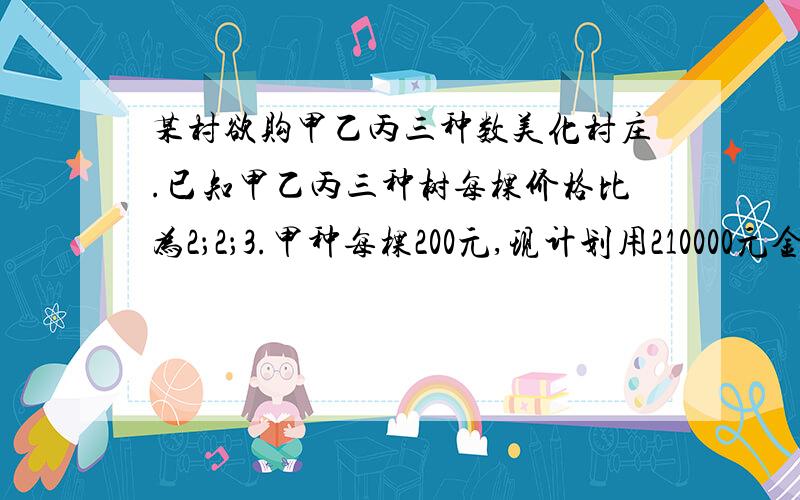 某村欲购甲乙丙三种数美化村庄.已知甲乙丙三种树每棵价格比为2；2；3.甲种每棵200元,现计划用210000元金购买这三种树.1）求乙丙两种树各多少元?2）若购买甲种是2种树的2倍,且恰好用完计划