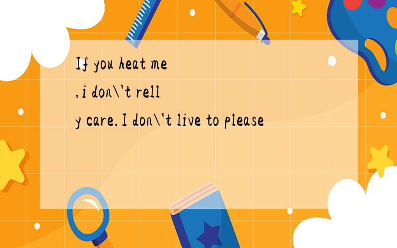 If you heat me,i don\'t relly care.I don\'t live to please