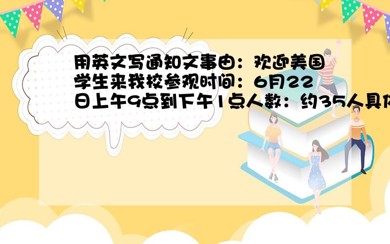 用英文写通知文事由：欢迎美国学生来我校参观时间：6月22日上午9点到下午1点人数：约35人具体安排：时间 地点 事项8：40 校门口 集合欢迎客人9：00 接待室 开会会上互赠礼物10：30-11：30