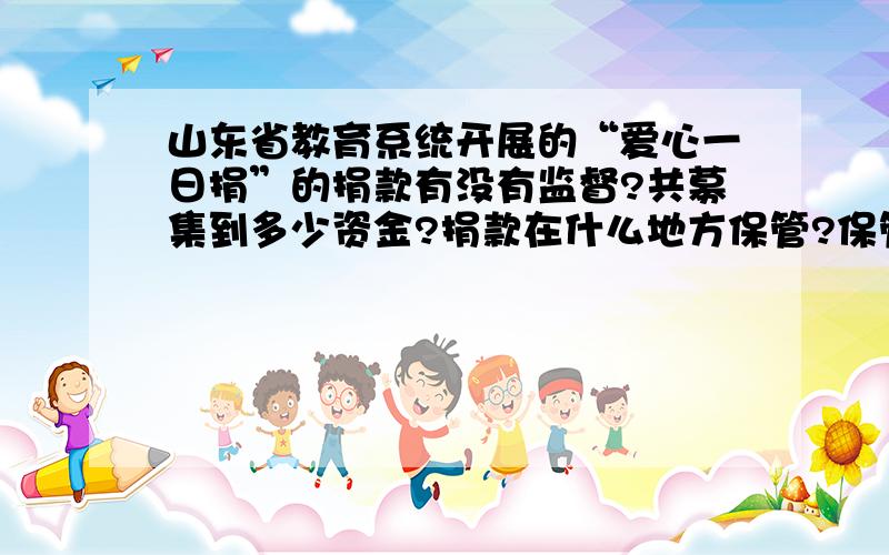 山东省教育系统开展的“爱心一日捐”的捐款有没有监督?共募集到多少资金?捐款在什么地方保管?保管单位有没有公信力?捐款用在什么地方?什么人领到捐款?明细帐目有没有?为什么没有向社