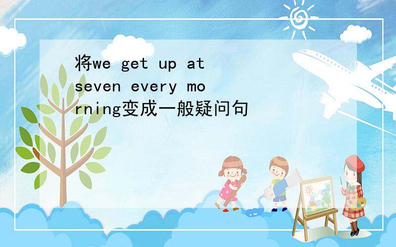 将we get up at seven every morning变成一般疑问句