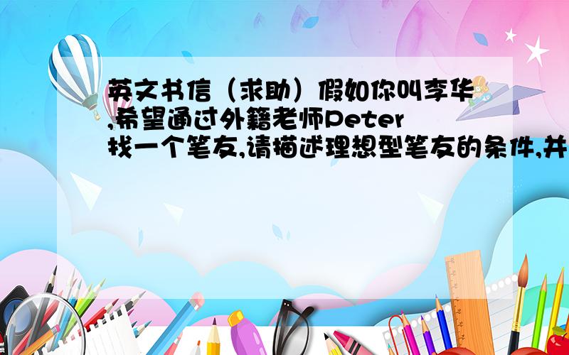 英文书信（求助）假如你叫李华,希望通过外籍老师Peter找一个笔友,请描述理想型笔友的条件,并说明为什么选这样的笔友.需要写到关于笔友的3点为：年龄,性别以及爱好.其中爱好包括旅游,运