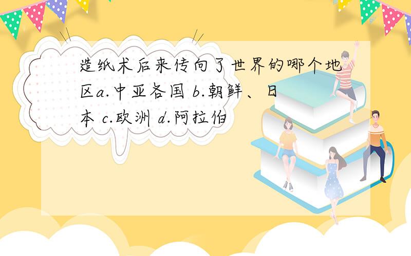 造纸术后来传向了世界的哪个地区a.中亚各国 b.朝鲜、日本 c.欧洲 d.阿拉伯