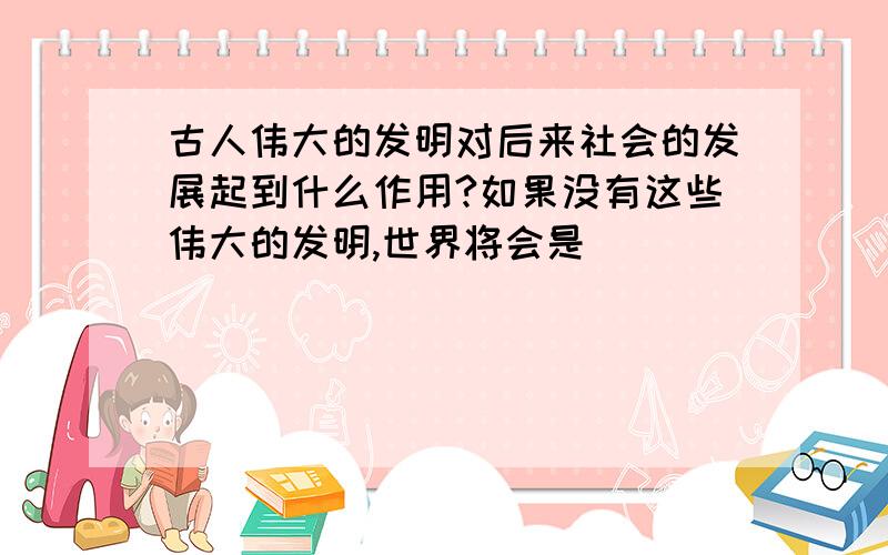 古人伟大的发明对后来社会的发展起到什么作用?如果没有这些伟大的发明,世界将会是