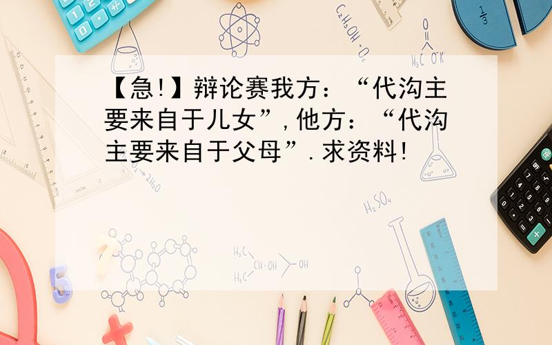 【急!】辩论赛我方：“代沟主要来自于儿女”,他方：“代沟主要来自于父母”.求资料!