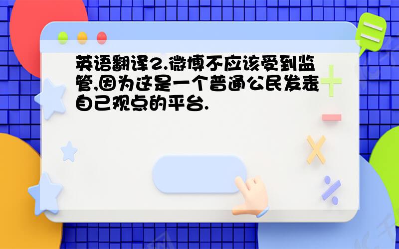 英语翻译2.微博不应该受到监管,因为这是一个普通公民发表自己观点的平台.