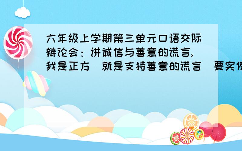 六年级上学期第三单元口语交际辩论会：讲诚信与善意的谎言,我是正方（就是支持善意的谎言）要实例.