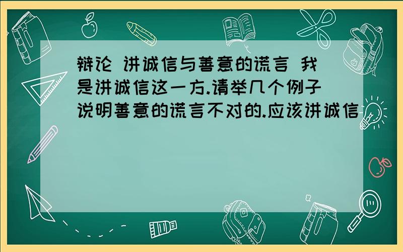 辩论 讲诚信与善意的谎言 我是讲诚信这一方.请举几个例子说明善意的谎言不对的.应该讲诚信