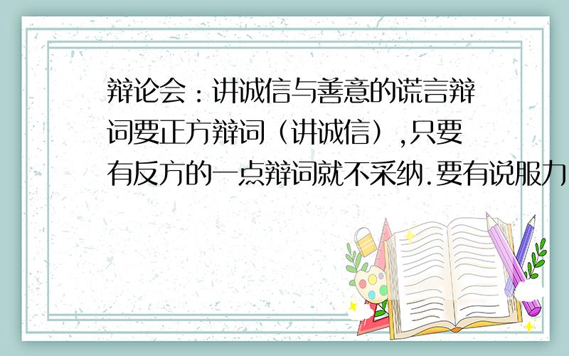 辩论会：讲诚信与善意的谎言辩词要正方辩词（讲诚信）,只要有反方的一点辩词就不采纳.要有说服力,最好是自己写的,好的话追加100点积分.我之前看到的都是一样的,不要剽窃.