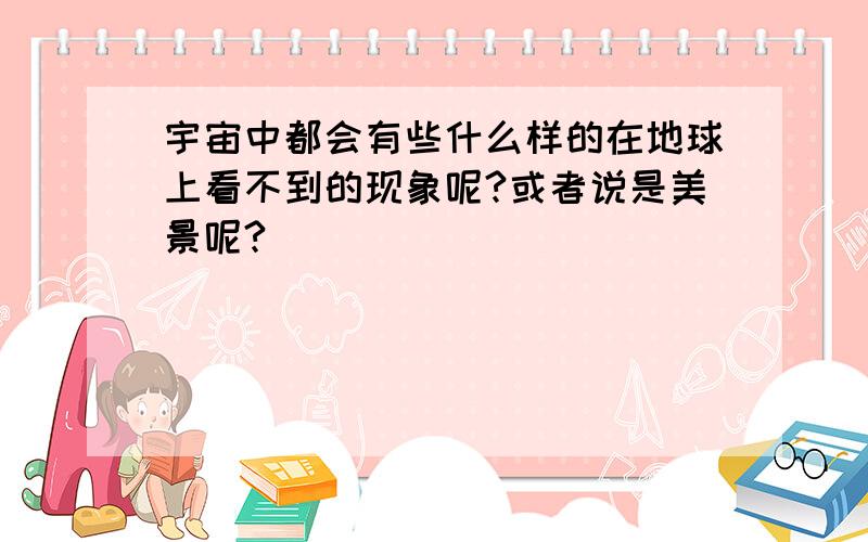 宇宙中都会有些什么样的在地球上看不到的现象呢?或者说是美景呢?