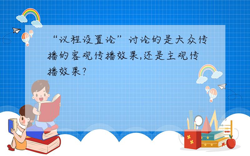 “议程设置论”讨论的是大众传播的客观传播效果,还是主观传播效果?