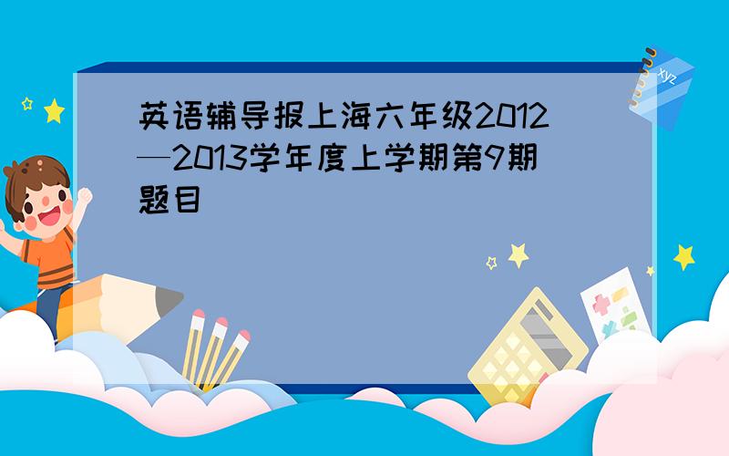 英语辅导报上海六年级2012—2013学年度上学期第9期题目