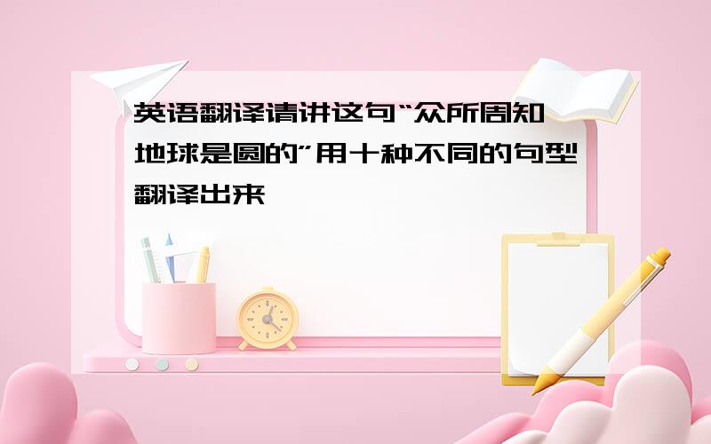 英语翻译请讲这句“众所周知,地球是圆的”用十种不同的句型翻译出来,