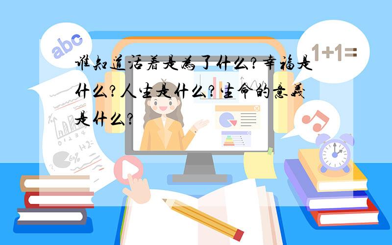 谁知道活着是为了什么?幸福是什么?人生是什么?生命的意义是什么?