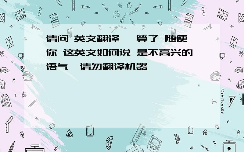 请问 英文翻译 ,算了 随便你 这英文如何说 是不高兴的语气,请勿翻译机器