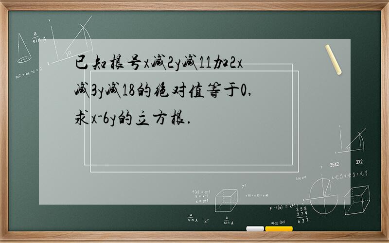 已知根号x减2y减11加2x减3y减18的绝对值等于0,求x-6y的立方根.