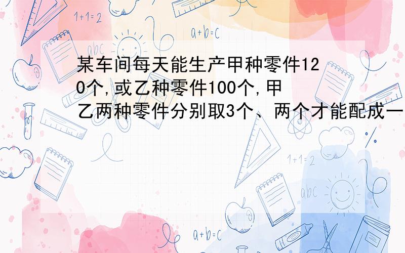 某车间每天能生产甲种零件120个,或乙种零件100个,甲乙两种零件分别取3个、两个才能配成一套,先要在30天内生产最多的成套产品,问怎样安排生产甲、乙两种零件的天数?1元1次方程,用比例.是