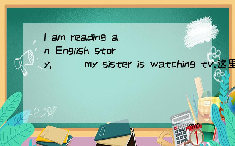 I am reading an English story,[ ] my sister is watching tv.这里填什么连词 为什么?