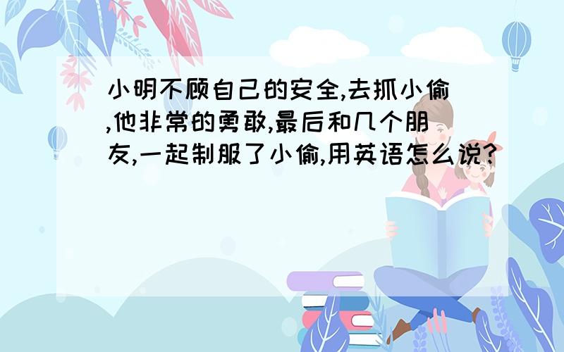 小明不顾自己的安全,去抓小偷,他非常的勇敢,最后和几个朋友,一起制服了小偷,用英语怎么说?