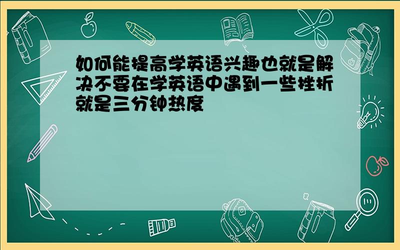 如何能提高学英语兴趣也就是解决不要在学英语中遇到一些挫折就是三分钟热度