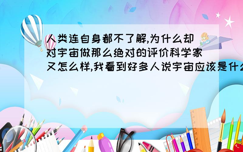 人类连自身都不了解,为什么却对宇宙做那么绝对的评价科学家又怎么样,我看到好多人说宇宙应该是什么样,不是什么样.觉得很白痴