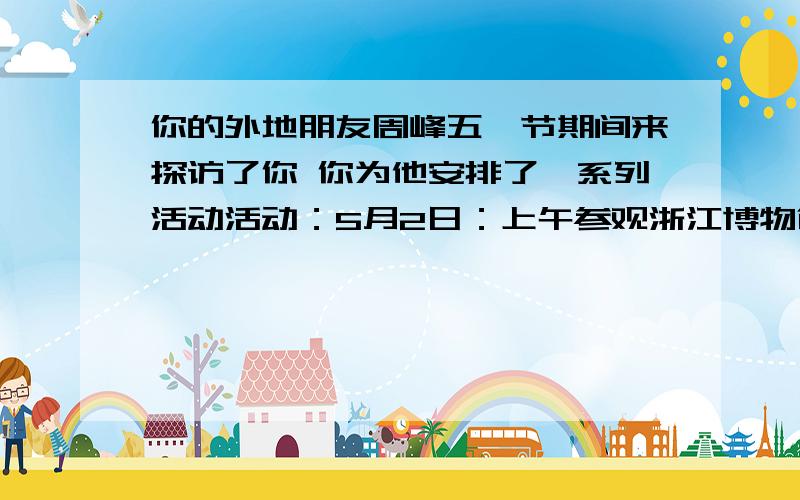 你的外地朋友周峰五一节期间来探访了你 你为他安排了一系列活动活动：5月2日：上午参观浙江博物馆,下午购书 晚上夜游西湖,欣赏湖畔景色5月3日 参加西博会的活动