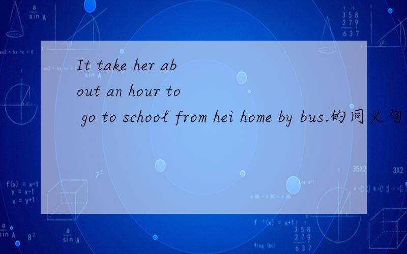 It take her about an hour to go to school from hei home by bus.的同义句