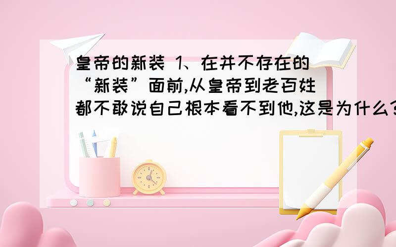 皇帝的新装 1、在并不存在的“新装”面前,从皇帝到老百姓都不敢说自己根本看不到他,这是为什么?2、后来,一个小孩子最先说出了真话,紧接着老百姓也都说了真话了,而皇帝和他的内臣们仍