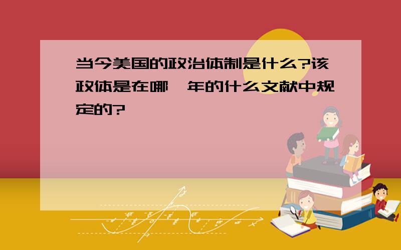 当今美国的政治体制是什么?该政体是在哪一年的什么文献中规定的?