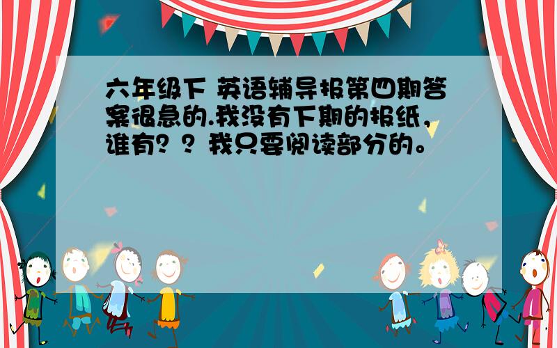 六年级下 英语辅导报第四期答案很急的.我没有下期的报纸，谁有？？我只要阅读部分的。