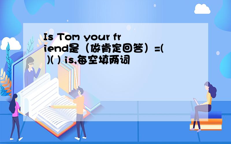 Is Tom your friend是（做肯定回答）=( )( ) is,每空填两词