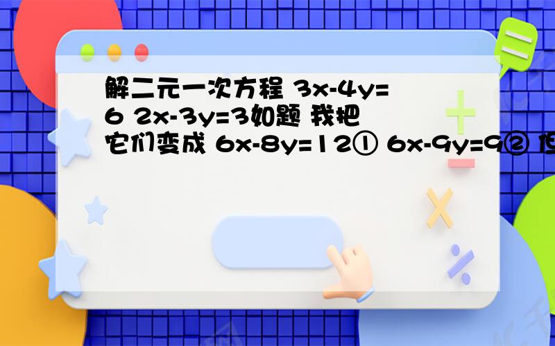 解二元一次方程 3x-4y=6 2x-3y=3如题 我把它们变成 6x-8y=12① 6x-9y=9② 但是①-②得-17y=3 ②-①得-17y=-3 这是怎么回事?正确答案是x=6 y=3 但是我怎么算不对 撞邪了好像