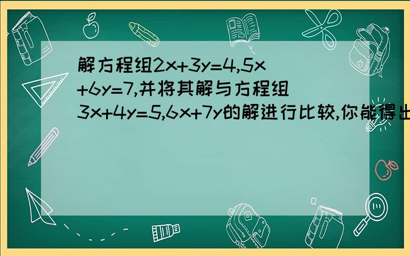 解方程组2x+3y=4,5x+6y=7,并将其解与方程组3x+4y=5,6x+7y的解进行比较,你能得出什么结论?将上述方程推广为一般情况,并判断其解的情况