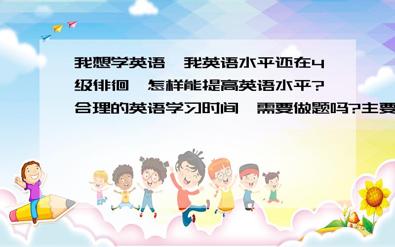 我想学英语,我英语水平还在4级徘徊,怎样能提高英语水平?合理的英语学习时间,需要做题吗?主要目的是提高整体英语水平,考研,托福,雅思,4,6级都能用上的.主要使用什么教材,怎样安排英语的