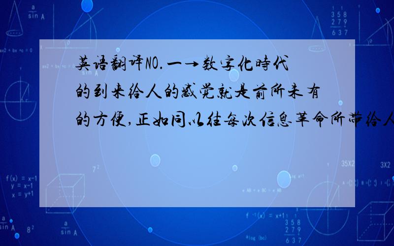 英语翻译NO.一→数字化时代的到来给人的感觉就是前所未有的方便,正如同以往每次信息革命所带给人类的感觉一样.NO.二→我们不禁会感叹,多媒体技术和数码产品对我们的生活造成的影响太