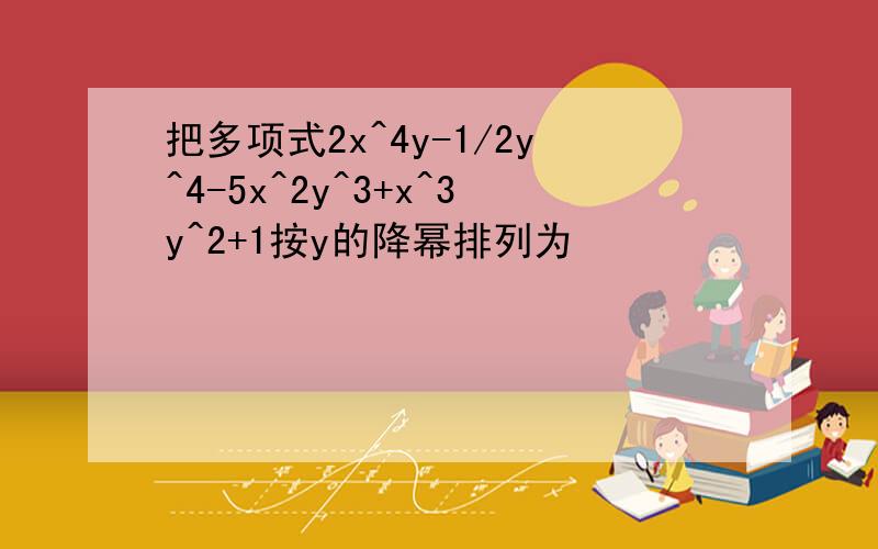 把多项式2x^4y-1/2y^4-5x^2y^3+x^3y^2+1按y的降幂排列为