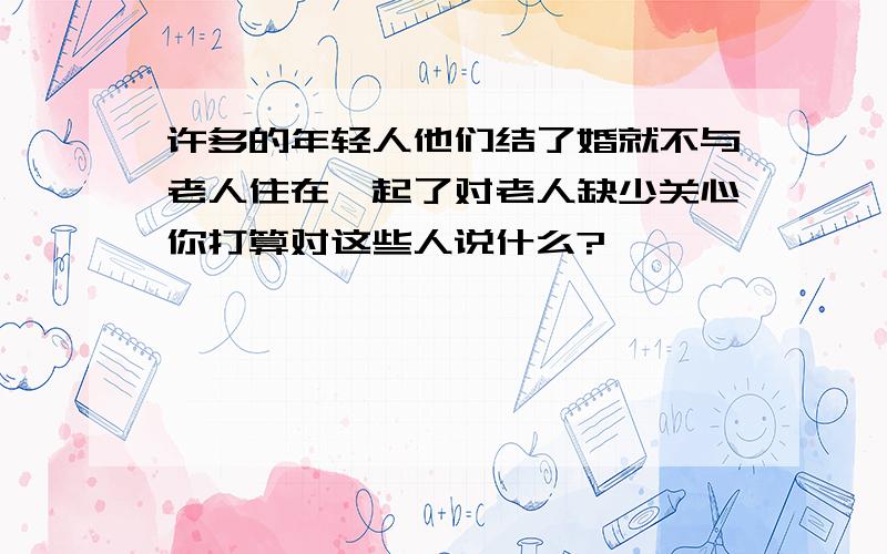 许多的年轻人他们结了婚就不与老人住在一起了对老人缺少关心你打算对这些人说什么?