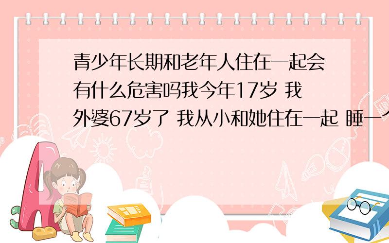 青少年长期和老年人住在一起会有什么危害吗我今年17岁 我外婆67岁了 我从小和她住在一起 睡一个房间 但不是一张床.以前看报道说和老年人长期住在一起会对青少年有危害的 而且我外婆打