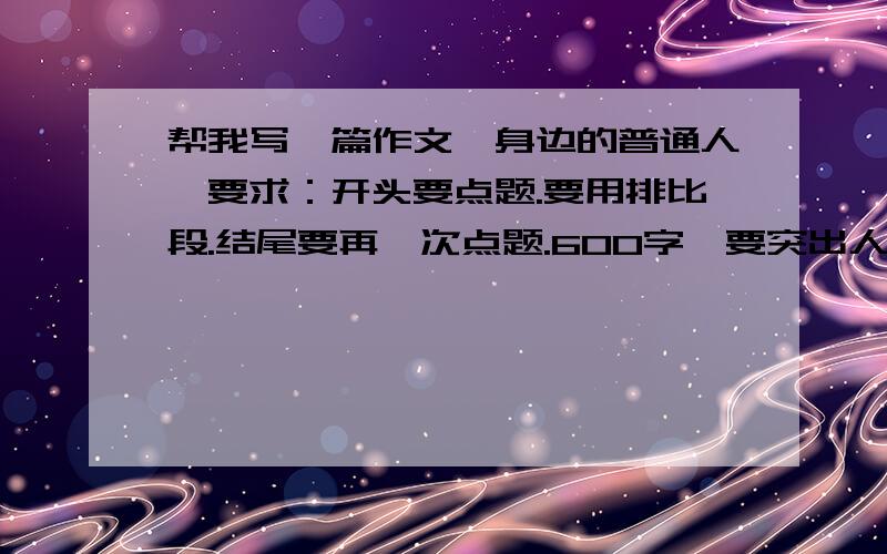 帮我写一篇作文《身边的普通人》要求：开头要点题.要用排比段.结尾要再一次点题.600字,要突出人物个性.详略得当.注意描写.写的事要平凡中蕴含伟大.要注意要求！