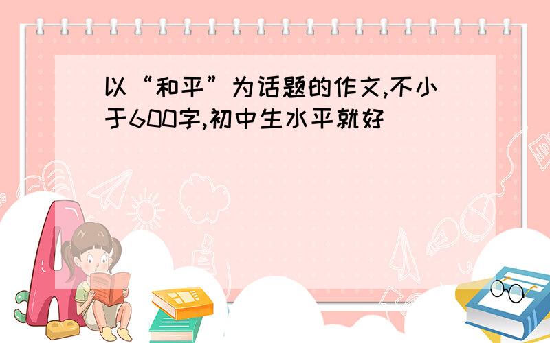 以“和平”为话题的作文,不小于600字,初中生水平就好