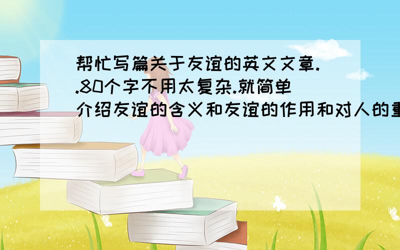 帮忙写篇关于友谊的英文文章..80个字不用太复杂.就简单介绍友谊的含义和友谊的作用和对人的重要性.以及关于友谊之类的事情等等..80个字就好了~