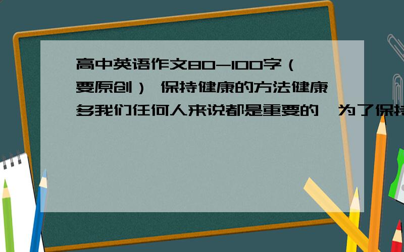 高中英语作文80-100字（要原创） 保持健康的方法健康多我们任何人来说都是重要的,为了保持健康,我们需要一些普通的知识：1.注意你的饮食 2.锻炼是必须的 3.养成良好的生活习惯