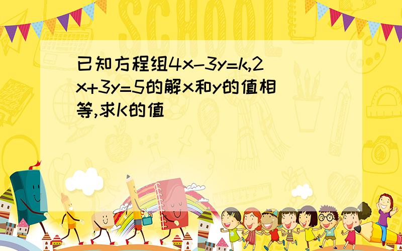 已知方程组4x-3y=k,2x+3y=5的解x和y的值相等,求K的值